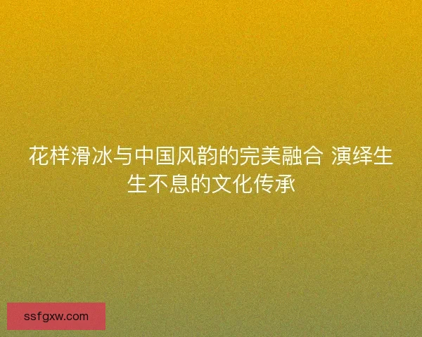 花样滑冰与中国风韵的完美融合 演绎生生不息的文化传承