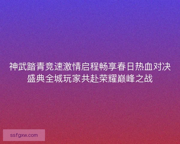 神武踏青竞速激情启程畅享春日热血对决盛典全城玩家共赴荣耀巅峰之战