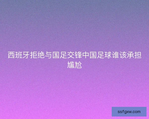 西班牙拒绝与国足交锋中国足球谁该承担尴尬