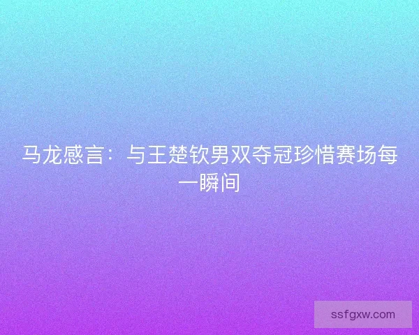 马龙感言：与王楚钦男双夺冠珍惜赛场每一瞬间